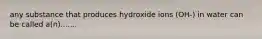 any substance that produces hydroxide ions (OH-) in water can be called a(n).......