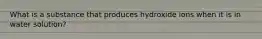 What is a substance that produces hydroxide ions when it is in water solution?