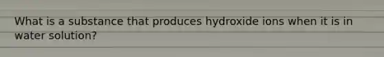 What is a substance that produces hydroxide ions when it is in water solution?