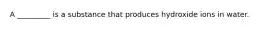 A _________ is a substance that produces hydroxide ions in water.