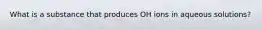 What is a substance that produces OH ions in aqueous solutions?