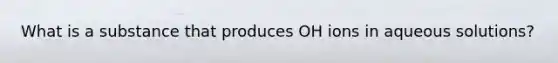 What is a substance that produces OH ions in aqueous solutions?