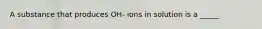 A substance that produces OH- ions in solution is a _____