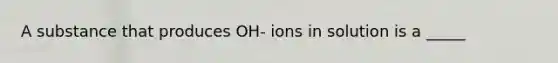 A substance that produces OH- ions in solution is a _____