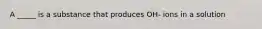 A _____ is a substance that produces OH- ions in a solution