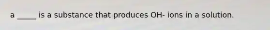 a _____ is a substance that produces OH- ions in a solution.