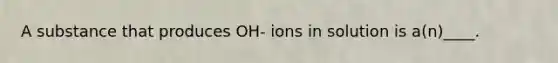 A substance that produces OH- ions in solution is a(n)____.