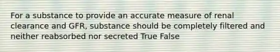 For a substance to provide an accurate measure of renal clearance and GFR, substance should be completely filtered and neither reabsorbed nor secreted True False