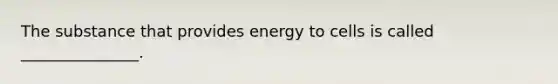 The substance that provides energy to cells is called _______________.