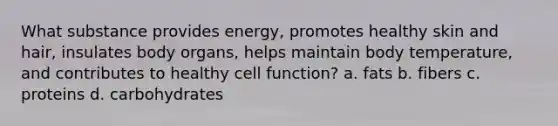 What substance provides energy, promotes healthy skin and hair, insulates body organs, helps maintain body temperature, and contributes to healthy cell function? a. fats b. fibers c. proteins d. carbohydrates