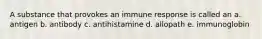 A substance that provokes an immune response is called an a. antigen b. antibody c. antihistamine d. allopath e. immunoglobin