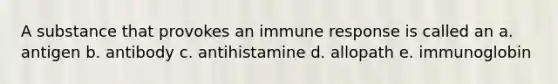 A substance that provokes an immune response is called an a. antigen b. antibody c. antihistamine d. allopath e. immunoglobin