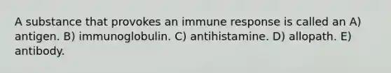 A substance that provokes an immune response is called an A) antigen. B) immunoglobulin. C) antihistamine. D) allopath. E) antibody.