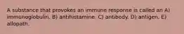 A substance that provokes an immune response is called an A) immunoglobulin. B) antihistamine. C) antibody. D) antigen. E) allopath.