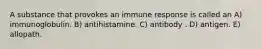 A substance that provokes an immune response is called an A) immunoglobulin. B) antihistamine. C) antibody . D) antigen. E) allopath.