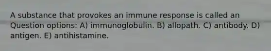 A substance that provokes an immune response is called an Question options: A) immunoglobulin. B) allopath. C) antibody. D) antigen. E) antihistamine.