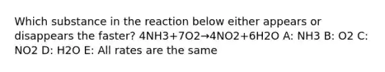 Which substance in the reaction below either appears or disappears the faster? 4NH3+7O2→4NO2+6H2O A: NH3 B: O2 C: NO2 D: H2O E: All rates are the same