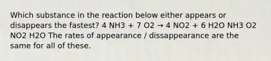 Which substance in the reaction below either appears or disappears the fastest? 4 NH3 + 7 O2 → 4 NO2 + 6 H2O NH3 O2 NO2 H2O The rates of appearance / dissappearance are the same for all of these.