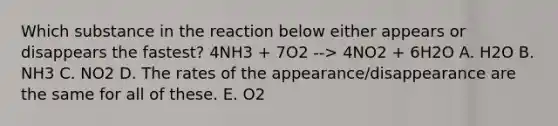 Which substance in the reaction below either appears or disappears the fastest? 4NH3 + 7O2 --> 4NO2 + 6H2O A. H2O B. NH3 C. NO2 D. The rates of the appearance/disappearance are the same for all of these. E. O2