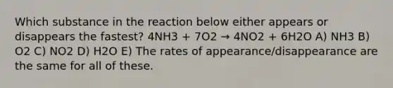 Which substance in the reaction below either appears or disappears the fastest? 4NH3 + 7O2 → 4NO2 + 6H2O A) NH3 B) O2 C) NO2 D) H2O E) The rates of appearance/disappearance are the same for all of these.