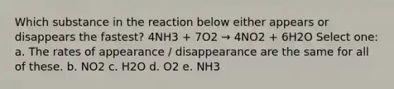 Which substance in the reaction below either appears or disappears the fastest? 4NH3 + 7O2 → 4NO2 + 6H2O Select one: a. The rates of appearance / disappearance are the same for all of these. b. NO2 c. H2O d. O2 e. NH3