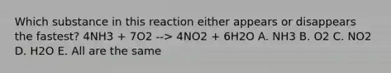 Which substance in this reaction either appears or disappears the fastest? 4NH3 + 7O2 --> 4NO2 + 6H2O A. NH3 B. O2 C. NO2 D. H2O E. All are the same