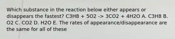 Which substance in the reaction below either appears or disappears the fastest? C3H8 + 5O2 -> 3CO2 + 4H2O A. C3H8 B. O2 C. CO2 D. H2O E. The rates of appearance/disappearance are the same for all of these