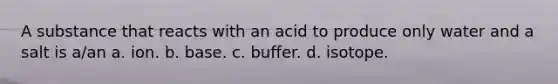 A substance that reacts with an acid to produce only water and a salt is a/an a. ion. b. base. c. buffer. d. isotope.