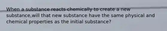 When a substance reacts chemically to create a new substance,will that new substance have the same physical and chemical properties as the initial substance?