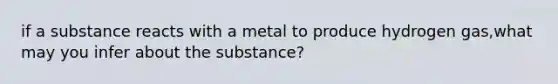 if a substance reacts with a metal to produce hydrogen gas,what may you infer about the substance?