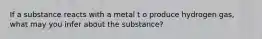 If a substance reacts with a metal t o produce hydrogen gas, what may you infer about the substance?