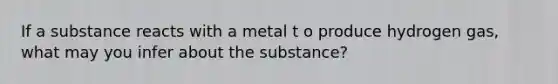 If a substance reacts with a metal t o produce hydrogen gas, what may you infer about the substance?