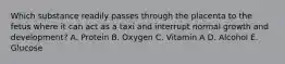 Which substance readily passes through the placenta to the fetus where it can act as a taxi and interrupt normal growth and development? A. Protein B. Oxygen C. Vitamin A D. Alcohol E. Glucose