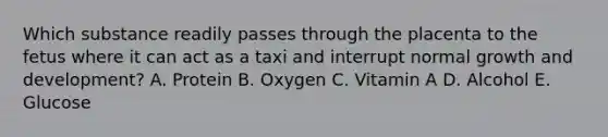 Which substance readily passes through the placenta to the fetus where it can act as a taxi and interrupt normal growth and development? A. Protein B. Oxygen C. Vitamin A D. Alcohol E. Glucose