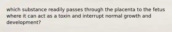 which substance readily passes through the placenta to the fetus where it can act as a toxin and interrupt normal growth and development?