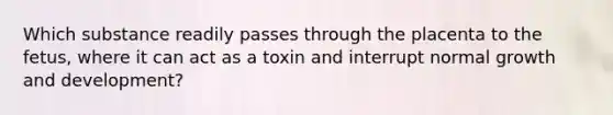 Which substance readily passes through the placenta to the fetus, where it can act as a toxin and interrupt normal <a href='https://www.questionai.com/knowledge/kde2iCObwW-growth-and-development' class='anchor-knowledge'>growth and development</a>?