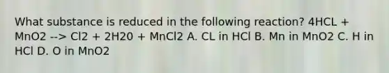 What substance is reduced in the following reaction? 4HCL + MnO2 --> Cl2 + 2H20 + MnCl2 A. CL in HCl B. Mn in MnO2 C. H in HCl D. O in MnO2