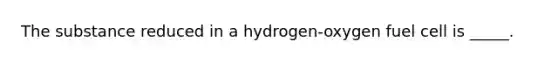 The substance reduced in a hydrogen-oxygen fuel cell is _____.