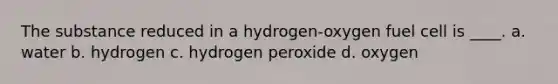 The substance reduced in a hydrogen-oxygen fuel cell is ____. a. water b. hydrogen c. hydrogen peroxide d. oxygen