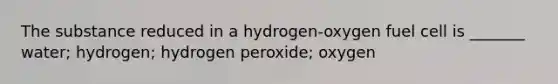 The substance reduced in a hydrogen-oxygen fuel cell is _______ water; hydrogen; hydrogen peroxide; oxygen