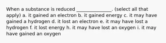 When a substance is reduced _______________. (select all that apply) a. it gained an electron b. it gained energy c. it may have gained a hydrogen d. it lost an electron e. it may have lost a hydrogen f. it lost energy h. it may have lost an oxygen i. it may have gained an oxygen