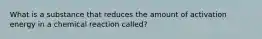 What is a substance that reduces the amount of activation energy in a chemical reaction called?