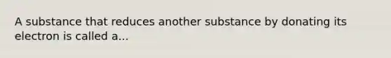 A substance that reduces another substance by donating its electron is called a...