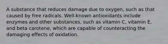 A substance that reduces damage due to oxygen, such as that caused by free radicals. Well-known antioxidants include enzymes and other substances, such as vitamin C, vitamin E, and beta carotene, which are capable of counteracting the damaging effects of oxidation.