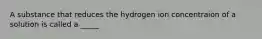 A substance that reduces the hydrogen ion concentraion of a solution is called a _____