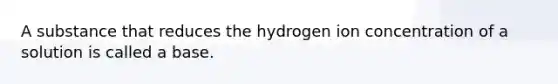 A substance that reduces the hydrogen ion concentration of a solution is called a base.