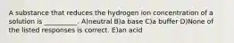 A substance that reduces the hydrogen ion concentration of a solution is __________. A)neutral B)a base C)a buffer D)None of the listed responses is correct. E)an acid