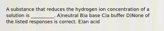 A substance that reduces the hydrogen ion concentration of a solution is __________. A)neutral B)a base C)a buffer D)None of the listed responses is correct. E)an acid