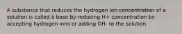 A substance that reduces the hydrogen ion concentration of a solution is called a base by reducing H+ concentration by accepting hydrogen ions or adding OH- to the solution