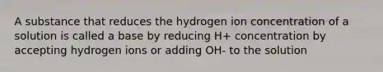 A substance that reduces the hydrogen ion concentration of a solution is called a base by reducing H+ concentration by accepting hydrogen ions or adding OH- to the solution